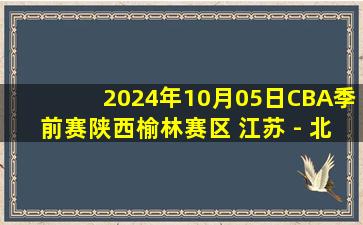 2024年10月05日CBA季前赛陕西榆林赛区 江苏 - 北控 全场录像